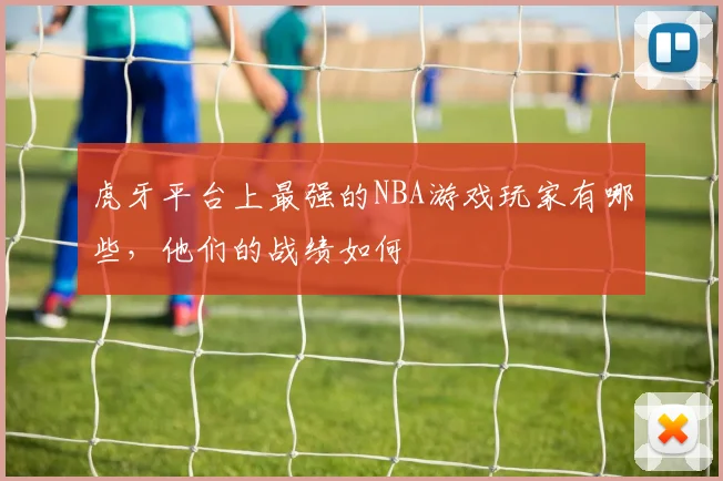 虎牙平台上最强的NBA游戏玩家有哪些，他们的战绩如何